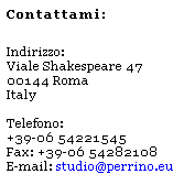 Casella di testo: Contattami:
&nbsp;
Indirizzo:
Viale Shakespeare 47
00144 Roma
Italy
&nbsp;
Telefono: 
+39-06 54221545
Fax: +39-06 54282108
E-mail: studio@perrino.eu 
&nbsp;

